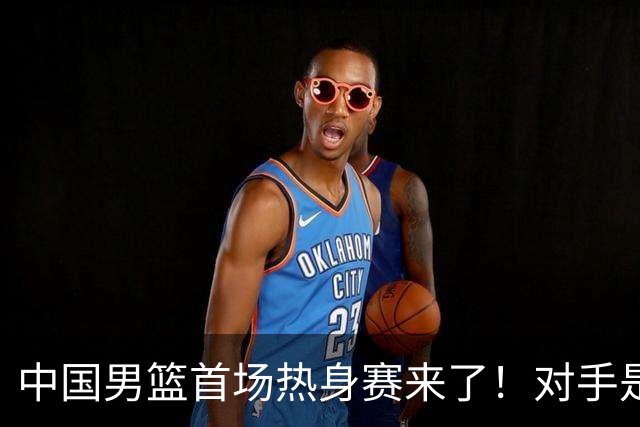 中国男篮首场热身赛来了！对手是欧洲二线强队 年轻球员成最大看点