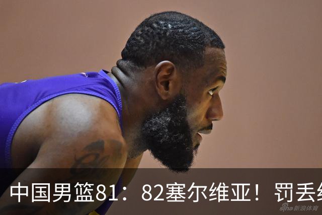 中国男篮81：82塞尔维亚！罚丢绝杀球+被补篮绝杀，体验两种死法