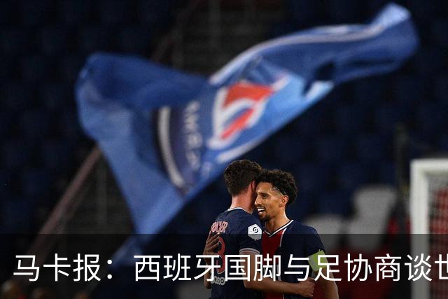 马卡报：西班牙国脚与足协商谈世界杯奖金，晋级8强才有奖金
